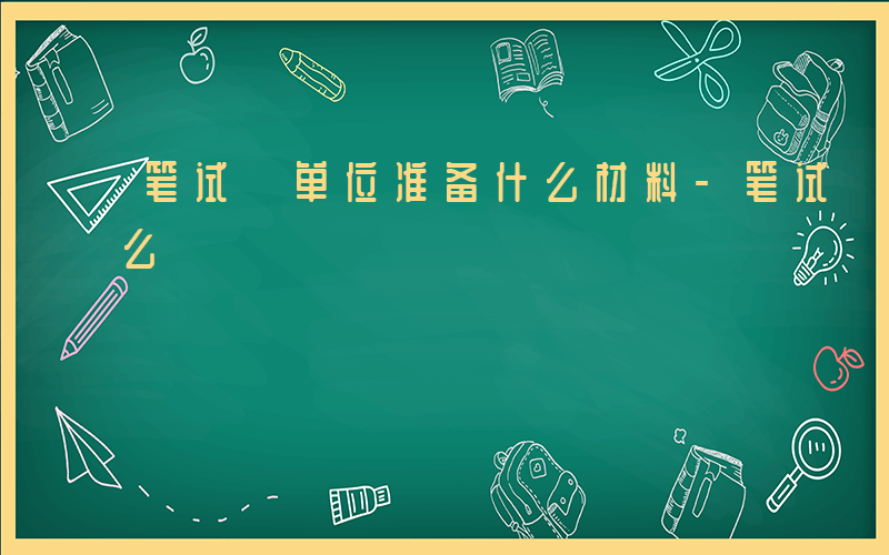 笔试 单位准备什么材料-笔试 单位准备什么